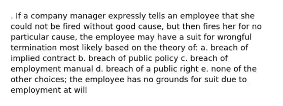 . If a company manager expressly tells an employee that she could not be fired without good cause, but then fires her for no particular cause, the employee may have a suit for wrongful termination most likely based on the theory of: a. breach of implied contract b. breach of public policy c. breach of employment manual d. breach of a public right e. none of the other choices; the employee has no grounds for suit due to employment at will