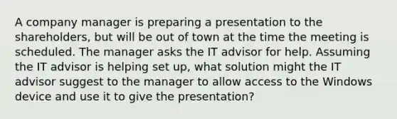 A company manager is preparing a presentation to the shareholders, but will be out of town at the time the meeting is scheduled. The manager asks the IT advisor for help. Assuming the IT advisor is helping set up, what solution might the IT advisor suggest to the manager to allow access to the Windows device and use it to give the presentation?