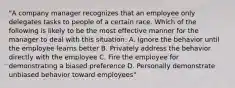 "A company manager recognizes that an employee only delegates tasks to people of a certain race. Which of the following is likely to be the most effective manner for the manager to deal with this situation: A. Ignore the behavior until the employee learns better B. Privately address the behavior directly with the employee C. Fire the employee for demonstrating a biased preference D. Personally demonstrate unbiased behavior toward employees"