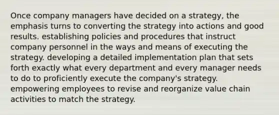 Once company managers have decided on a strategy, the emphasis turns to converting the strategy into actions and good results. establishing policies and procedures that instruct company personnel in the ways and means of executing the strategy. developing a detailed implementation plan that sets forth exactly what every department and every manager needs to do to proficiently execute the company's strategy. empowering employees to revise and reorganize value chain activities to match the strategy.