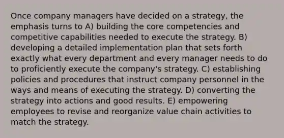 Once company managers have decided on a strategy, the emphasis turns to A) building the core competencies and competitive capabilities needed to execute the strategy. B) developing a detailed implementation plan that sets forth exactly what every department and every manager needs to do to proficiently execute the company's strategy. C) establishing policies and procedures that instruct company personnel in the ways and means of executing the strategy. D) converting the strategy into actions and good results. E) empowering employees to revise and reorganize value chain activities to match the strategy.