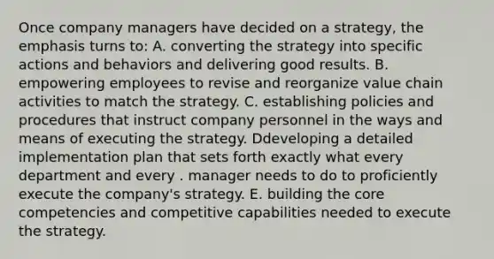 Once company managers have decided on a strategy, the emphasis turns to: A. converting the strategy into specific actions and behaviors and delivering good results. B. empowering employees to revise and reorganize value chain activities to match the strategy. C. establishing policies and procedures that instruct company personnel in the ways and means of executing the strategy. Ddeveloping a detailed implementation plan that sets forth exactly what every department and every . manager needs to do to proficiently execute the company's strategy. E. building the core competencies and competitive capabilities needed to execute the strategy.