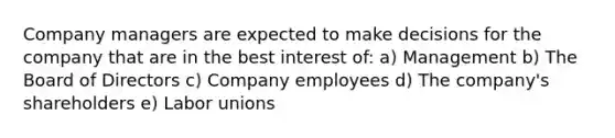 Company managers are expected to make decisions for the company that are in the best interest of: a) Management b) The Board of Directors c) Company employees d) The company's shareholders e) Labor unions