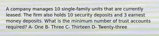 A company manages 10 single-family units that are currently leased. The firm also holds 10 security deposits and 3 earnest money deposits. What is the minimum number of trust accounts required? A- One B- Three C- Thirteen D- Twenty-three