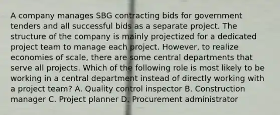 A company manages SBG contracting bids for government tenders and all successful bids as a separate project. The structure of the company is mainly projectized for a dedicated project team to manage each project. However, to realize economies of scale, there are some central departments that serve all projects. Which of the following role is most likely to be working in a central department instead of directly working with a project team? A. Quality control inspector B. Construction manager C. Project planner D. Procurement administrator