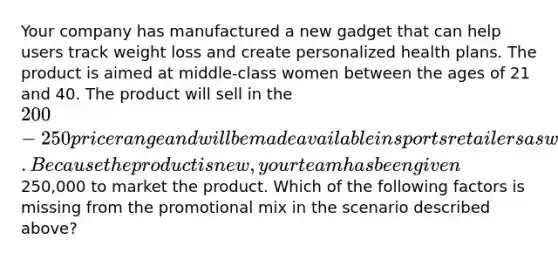 Your company has manufactured a new gadget that can help users track weight loss and create personalized health plans. The product is aimed at middle-class women between the ages of 21 and 40. The product will sell in the 200-250 price range and will be made available in sports retailers as well as online. Because the product is new, your team has been given250,000 to market the product. ​Which of the following factors is missing from the promotional mix in the scenario described above?