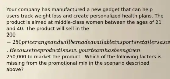 Your company has manufactured a new gadget that can help users track weight loss and create personalized health plans. The product is aimed at middle-class women between the ages of 21 and 40. The product will sell in the 200-250 price range and will be made available in sports retailers as well as online. Because the product is new, your team has been given250,000 to market the product. ​ ​Which of the following factors is missing from the promotional mix in the scenario described above?