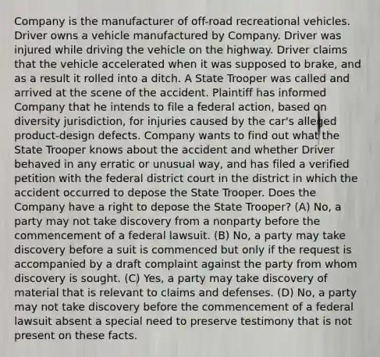 Company is the manufacturer of off-road recreational vehicles. Driver owns a vehicle manufactured by Company. Driver was injured while driving the vehicle on the highway. Driver claims that the vehicle accelerated when it was supposed to brake, and as a result it rolled into a ditch. A State Trooper was called and arrived at the scene of the accident. Plaintiff has informed Company that he intends to file a federal action, based on diversity jurisdiction, for injuries caused by the car's alleged product-design defects. Company wants to find out what the State Trooper knows about the accident and whether Driver behaved in any erratic or unusual way, and has filed a verified petition with the federal district court in the district in which the accident occurred to depose the State Trooper. Does the Company have a right to depose the State Trooper? (A) No, a party may not take discovery from a nonparty before the commencement of a federal lawsuit. (B) No, a party may take discovery before a suit is commenced but only if the request is accompanied by a draft complaint against the party from whom discovery is sought. (C) Yes, a party may take discovery of material that is relevant to claims and defenses. (D) No, a party may not take discovery before the commencement of a federal lawsuit absent a special need to preserve testimony that is not present on these facts.