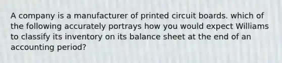 A company is a manufacturer of printed circuit boards. which of the following accurately portrays how you would expect Williams to classify its inventory on its balance sheet at the end of an accounting period?