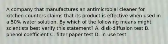 A company that manufactures an antimicrobial cleaner for kitchen counters claims that its product is effective when used in a 50% water solution. By which of the following means might scientists best verify this statement? A. disk-diffusion test B. phenol coefficient C. filter paper test D. in-use test