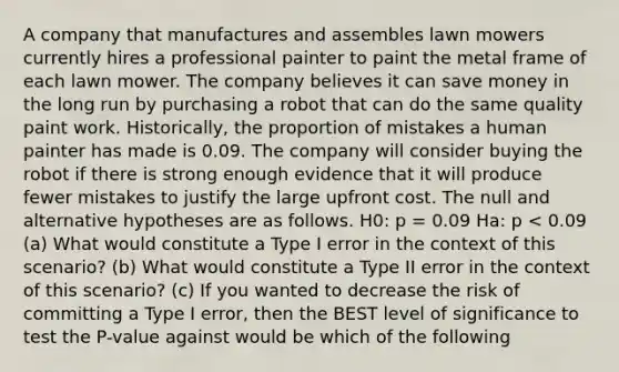 A company that manufactures and assembles lawn mowers currently hires a professional painter to paint the metal frame of each lawn mower. The company believes it can save money in the long run by purchasing a robot that can do the same quality paint work. Historically, the proportion of mistakes a human painter has made is 0.09. The company will consider buying the robot if there is strong enough evidence that it will produce fewer mistakes to justify the large upfront cost. The null and alternative hypotheses are as follows. H0: p = 0.09 Ha: p < 0.09 (a) What would constitute a Type I error in the context of this scenario? (b) What would constitute a Type II error in the context of this scenario? (c) If you wanted to decrease the risk of committing a Type I error, then the BEST level of significance to test the P-value against would be which of the following