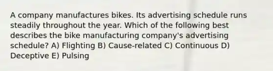 A company manufactures bikes. Its advertising schedule runs steadily throughout the year. Which of the following best describes the bike manufacturing company's advertising schedule? A) Flighting B) Cause-related C) Continuous D) Deceptive E) Pulsing