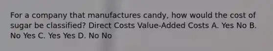 For a company that manufactures candy, how would the cost of sugar be classified? Direct Costs Value-Added Costs A. Yes No B. No Yes C. Yes Yes D. No No