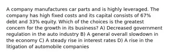 A company manufactures car parts and is highly leveraged. The company has high fixed costs and its capital consists of 67% debt and 33% equity. Which of the choices is the greatest concern for the growth in its business? A) Decreased government regulation in the auto industry B) A general overall slowdown in the economy C) A steady rise in interest rates D) A rise in the litigation of automobile companies