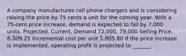 A company manufactures cell phone chargers and is considering raising the price by 75 cents a unit for the coming year. With a 75-cent price increase, demand is expected to fall by 7,000 units. Projected. Current. Demand 72,000. 79,000 Selling Price. 8.509.25 Incremental cost per unit 5.805.80 If the price increase is implemented, operating profit is projected to _______.