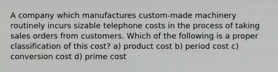 A company which manufactures custom-made machinery routinely incurs sizable telephone costs in the process of taking sales orders from customers. Which of the following is a proper classification of this cost? a) product cost b) period cost c) conversion cost d) prime cost