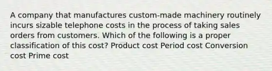 A company that manufactures custom-made machinery routinely incurs sizable telephone costs in the process of taking sales orders from customers. Which of the following is a proper classification of this cost? Product cost Period cost Conversion cost Prime cost