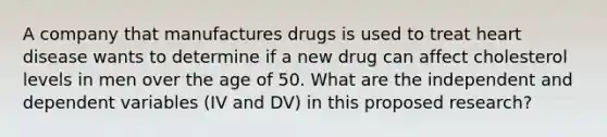 A company that manufactures drugs is used to treat heart disease wants to determine if a new drug can affect cholesterol levels in men over the age of 50. What are the independent and dependent variables (IV and DV) in this proposed research?