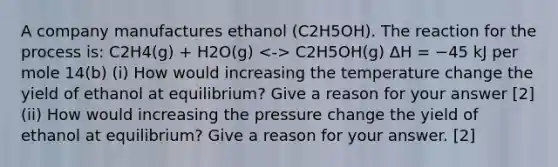 A company manufactures ethanol (C2H5OH). The reaction for the process is: C2H4(g) + H2O(g) C2H5OH(g) ΔH = −45 kJ per mole 14(b) (i) How would increasing the temperature change the yield of ethanol at equilibrium? Give a reason for your answer [2] (ii) How would increasing the pressure change the yield of ethanol at equilibrium? Give a reason for your answer. [2]