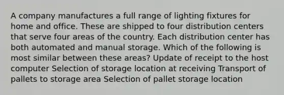 A company manufactures a full range of lighting fixtures for home and office. These are shipped to four distribution centers that serve four areas of the country. Each distribution center has both automated and manual storage. Which of the following is most similar between these areas? Update of receipt to the host computer Selection of storage location at receiving Transport of pallets to storage area Selection of pallet storage location