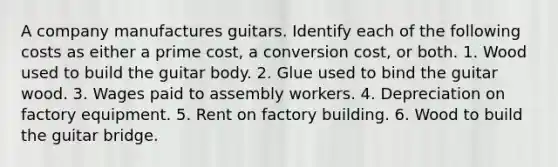 A company manufactures guitars. Identify each of the following costs as either a prime cost, a conversion cost, or both. 1. Wood used to build the guitar body. 2. Glue used to bind the guitar wood. 3. Wages paid to assembly workers. 4. Depreciation on factory equipment. 5. Rent on factory building. 6. Wood to build the guitar bridge.