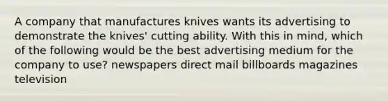 A company that manufactures knives wants its advertising to demonstrate the knives' cutting ability. With this in mind, which of the following would be the best advertising medium for the company to use? newspapers direct mail billboards magazines television