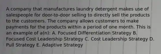 A company that manufactures laundry detergent makes use of salespeople for door-to-door selling to directly sell the products to the customers. The company allows customers to make payments for the products within a period of one month. This is an example of a(n): A. Focused Differentiation Strategy B. Focused Cost Leadership Strategy C. Cost Leadership Strategy D. Pull Strategy E. Adaptive Strategy