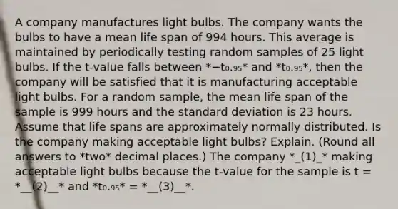 A company manufactures light bulbs. The company wants the bulbs to have a mean life span of 994 hours. This average is maintained by periodically testing random samples of 25 light bulbs. If the​ t-value falls between *−t₀.₉₅* and *t₀.₉₅*, then the company will be satisfied that it is manufacturing acceptable light bulbs. For a random​ sample, the mean life span of the sample is 999 hours and the standard deviation is 23 hours. Assume that life spans are approximately normally distributed. Is the company making acceptable light​ bulbs? Explain. (Round all answers to *two* decimal places.) The company *_(1)_* making acceptable light bulbs because the​ t-value for the sample is t = *__(2)__* and *t₀.₉₅* = *__(3)__*.