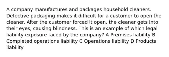 A company manufactures and packages household cleaners. Defective packaging makes it difficult for a customer to open the cleaner. After the customer forced it open, the cleaner gets into their eyes, causing blindness. This is an example of which legal liability exposure faced by the company? A Premises liability B Completed operations liability C Operations liability D Products liability