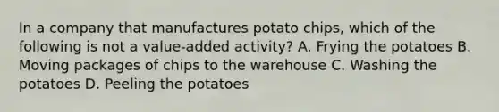 In a company that manufactures potato chips, which of the following is not a value-added activity? A. Frying the potatoes B. Moving packages of chips to the warehouse C. Washing the potatoes D. Peeling the potatoes