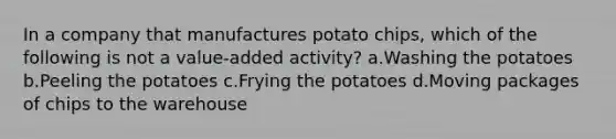 In a company that manufactures potato chips, which of the following is not a value-added activity? a.Washing the potatoes b.Peeling the potatoes c.Frying the potatoes d.Moving packages of chips to the warehouse