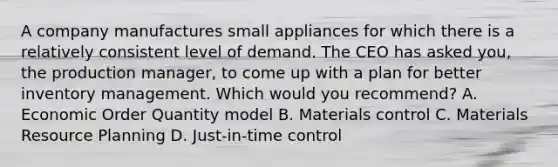 A company manufactures small appliances for which there is a relatively consistent level of demand. The CEO has asked you, the production manager, to come up with a plan for better inventory management. Which would you recommend? A. Economic Order Quantity model B. Materials control C. Materials Resource Planning D. Just-in-time control