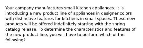 Your company manufactures small kitchen appliances. It is introducing a new product line of appliances in designer colors with distinctive features for kitchens in small spaces. These new products will be offered indefinitely starting with the spring catalog release. To determine the characteristics and features of the new product line, you will have to perform which of the following?