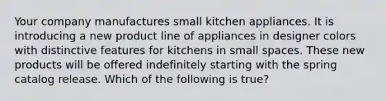 Your company manufactures small kitchen appliances. It is introducing a new product line of appliances in designer colors with distinctive features for kitchens in small spaces. These new products will be offered indefinitely starting with the spring catalog release. Which of the following is true?