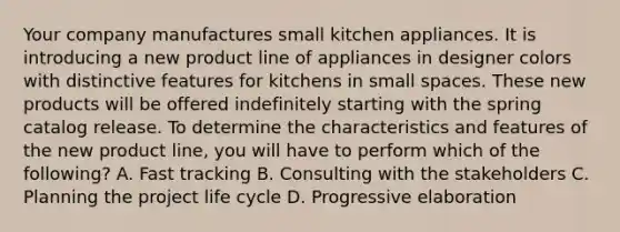 Your company manufactures small kitchen appliances. It is introducing a new product line of appliances in designer colors with distinctive features for kitchens in small spaces. These new products will be offered indefinitely starting with the spring catalog release. To determine the characteristics and features of the new product line, you will have to perform which of the following? A. Fast tracking B. Consulting with the stakeholders C. Planning the project life cycle D. Progressive elaboration