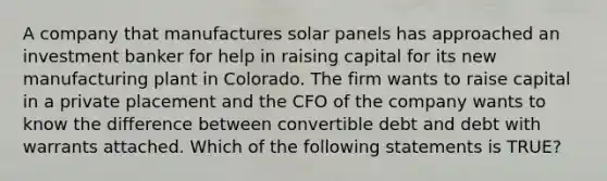 A company that manufactures solar panels has approached an investment banker for help in raising capital for its new manufacturing plant in Colorado. The firm wants to raise capital in a private placement and the CFO of the company wants to know the difference between convertible debt and debt with warrants attached. Which of the following statements is TRUE?