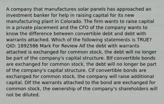 A company that manufactures solar panels has approached an investment banker for help in raising capital for its new manufacturing plant in Colorado. The firm wants to raise capital in a private placement and the CFO of the company wants to know the difference between convertible debt and debt with warrants attached. Which of the following statements is TRUE? QID: 1892586 Mark For Review AIf the debt with warrants attached is exchanged for common stock, the debt will no longer be part of the company's capital structure. BIf convertible bonds are exchanged for common stock, the debt will no longer be part of the company's capital structure. CIf convertible bonds are exchanged for common stock, the company will raise additional capital. DIf the warrants attached to the bond are exchanged for common stock, the ownership of the company's shareholders will not be diluted.