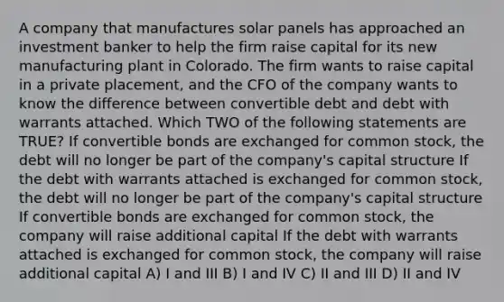 A company that manufactures solar panels has approached an investment banker to help the firm raise capital for its new manufacturing plant in Colorado. The firm wants to raise capital in a private placement, and the CFO of the company wants to know the difference between convertible debt and debt with warrants attached. Which TWO of the following statements are TRUE? If convertible bonds are exchanged for common stock, the debt will no longer be part of the company's capital structure If the debt with warrants attached is exchanged for common stock, the debt will no longer be part of the company's capital structure If convertible bonds are exchanged for common stock, the company will raise additional capital If the debt with warrants attached is exchanged for common stock, the company will raise additional capital A) I and III B) I and IV C) II and III D) II and IV