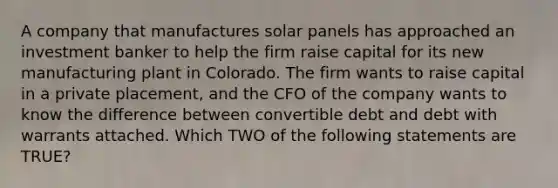 A company that manufactures solar panels has approached an investment banker to help the firm raise capital for its new manufacturing plant in Colorado. The firm wants to raise capital in a private placement, and the CFO of the company wants to know the difference between convertible debt and debt with warrants attached. Which TWO of the following statements are TRUE?