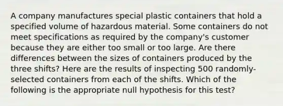 A company manufactures special plastic containers that hold a specified volume of hazardous material. Some containers do not meet specifications as required by the company's customer because they are either too small or too large. Are there differences between the sizes of containers produced by the three shifts? Here are the results of inspecting 500 randomly-selected containers from each of the shifts. Which of the following is the appropriate null hypothesis for this test?