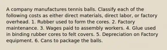 A company manufactures tennis balls. Classify each of the following costs as either direct materials, direct labor, or factory overhead. 1. Rubber used to form the cores. 2. Factory maintenance. 3. Wages paid to assembly workers. 4. Glue used in binding rubber cores to felt covers. 5. Depreciation on Factory equipment. 6. Cans to package the balls.