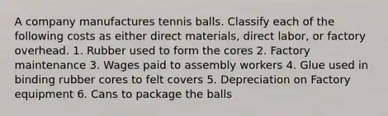 A company manufactures tennis balls. Classify each of the following costs as either direct materials, direct labor, or factory overhead. 1. Rubber used to form the cores 2. Factory maintenance 3. Wages paid to assembly workers 4. Glue used in binding rubber cores to felt covers 5. Depreciation on Factory equipment 6. Cans to package the balls