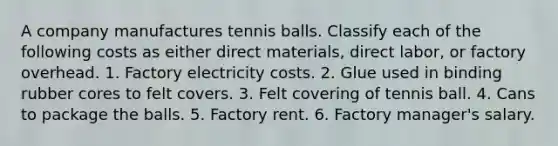 A company manufactures tennis balls. Classify each of the following costs as either direct materials, direct labor, or factory overhead. 1. Factory electricity costs. 2. Glue used in binding rubber cores to felt covers. 3. Felt covering of tennis ball. 4. Cans to package the balls. 5. Factory rent. 6. Factory manager's salary.