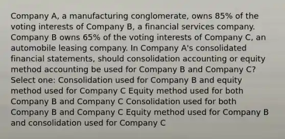 Company A, a manufacturing conglomerate, owns 85% of the voting interests of Company B, a financial services company. Company B owns 65% of the voting interests of Company C, an automobile leasing company. In Company A's consolidated financial statements, should consolidation accounting or equity method accounting be used for Company B and Company C? Select one: Consolidation used for Company B and equity method used for Company C Equity method used for both Company B and Company C Consolidation used for both Company B and Company C Equity method used for Company B and consolidation used for Company C