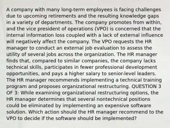 A company with many long-term employees is facing challenges due to upcoming retirements and the resulting knowledge gaps in a variety of departments. The company promotes from within, and the vice president of operations (VPO) is concerned that the internal information loss coupled with a lack of external influence will negatively affect the company. The VPO requests the HR manager to conduct an external job evaluation to assess the utility of several jobs across the organization. The HR manager finds that, compared to similar companies, the company lacks technical skills, participates in fewer professional development opportunities, and pays a higher salary to senior-level leaders. The HR manager recommends implementing a technical training program and proposes organizational restructuring. QUESTION 3 OF 3: While examining organizational restructuring options, the HR manager determines that several nontechnical positions could be eliminated by implementing an expensive software solution. Which action should the HR manager recommend to the VPO to decide if the software should be implemented?