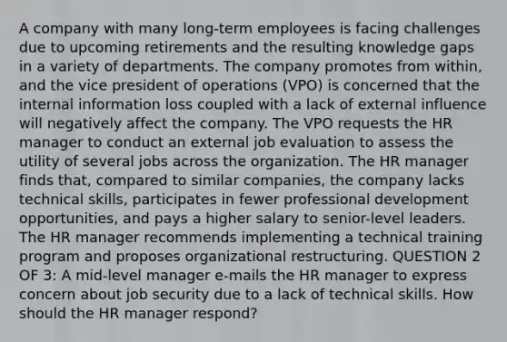 A company with many long-term employees is facing challenges due to upcoming retirements and the resulting knowledge gaps in a variety of departments. The company promotes from within, and the vice president of operations (VPO) is concerned that the internal information loss coupled with a lack of external influence will negatively affect the company. The VPO requests the HR manager to conduct an external job evaluation to assess the utility of several jobs across the organization. The HR manager finds that, compared to similar companies, the company lacks technical skills, participates in fewer professional development opportunities, and pays a higher salary to senior-level leaders. The HR manager recommends implementing a technical training program and proposes organizational restructuring. QUESTION 2 OF 3: A mid-level manager e-mails the HR manager to express concern about job security due to a lack of technical skills. How should the HR manager respond?