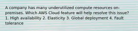 A company has many underutilized compute resources on-premises. Which AWS Cloud feature will help resolve this issue? 1. High availability 2. Elasticity 3. Global deployment 4. Fault tolerance