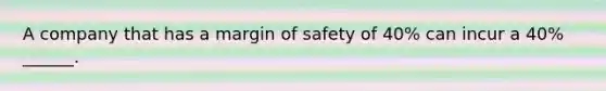 A company that has a margin of safety of 40% can incur a 40% ______.