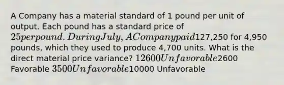 A Company has a material standard of 1 pound per unit of output. Each pound has a standard price of 25 per pound. During July, A Company paid127,250 for 4,950 pounds, which they used to produce 4,700 units. What is the direct material price variance? 12600 Unfavorable2600 Favorable 3500 Unfavorable10000 Unfavorable