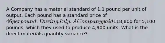 A Company has a material standard of 1.1 pound per unit of output. Each pound has a standard price of 46 per pound. During July, A Company paid118,800 for 5,100 pounds, which they used to produce 4,900 units. What is the direct materials quantity variance?